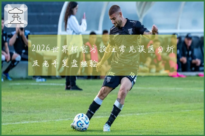 2026世界杯官方投注常见误区分析及老手复盘经验