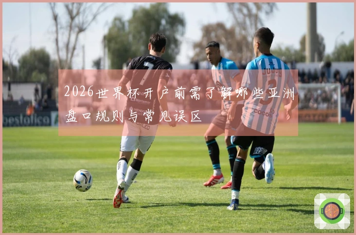 2026世界杯开户前需了解哪些亚洲盘口规则与常见误区