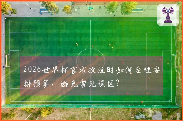 2026世界杯官方投注时如何合理安排预算,避免常见误区?